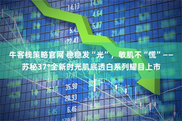 牛客栈策略官网 稳稳发“光”，敏肌不“慌”——苏秘37°全新时光肌底透白系列耀目上市