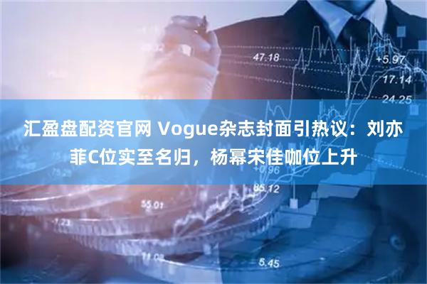 汇盈盘配资官网 Vogue杂志封面引热议：刘亦菲C位实至名归，杨幂宋佳咖位上升