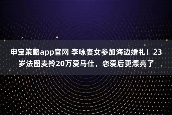 申宝策略app官网 李咏妻女参加海边婚礼！23岁法图麦拎20万爱马仕，恋爱后更漂亮了