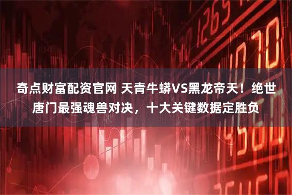 奇点财富配资官网 天青牛蟒VS黑龙帝天！绝世唐门最强魂兽对决，十大关键数据定胜负