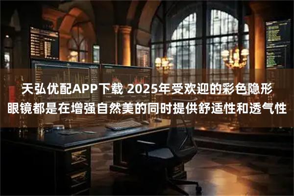 天弘优配APP下载 2025年受欢迎的彩色隐形眼镜都是在增强自然美的同时提供舒适性和透气性