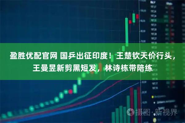 盈胜优配官网 国乒出征印度！王楚钦天价行头，王曼昱新剪黑短发，林诗栋带陪练