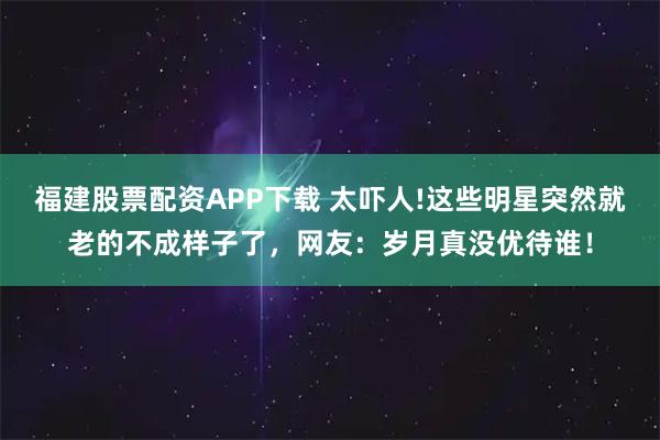 福建股票配资APP下载 太吓人!这些明星突然就老的不成样子了，网友：岁月真没优待谁！