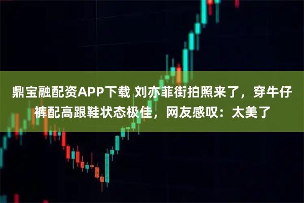 鼎宝融配资APP下载 刘亦菲街拍照来了，穿牛仔裤配高跟鞋状态极佳，网友感叹：太美了