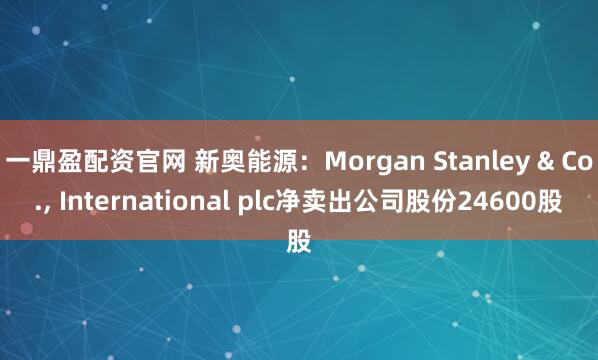 一鼎盈配资官网 新奥能源：Morgan Stanley & Co., International plc净卖出公司股份24600股