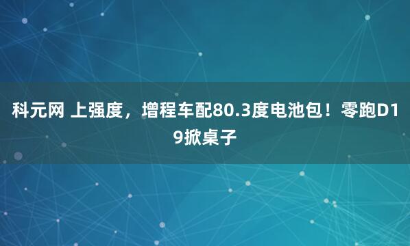 科元网 上强度，增程车配80.3度电池包！零跑D19掀桌子
