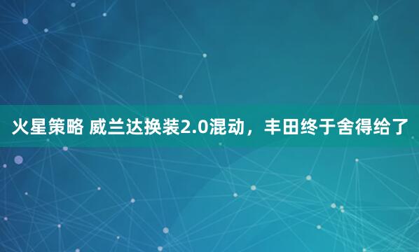 火星策略 威兰达换装2.0混动，丰田终于舍得给了