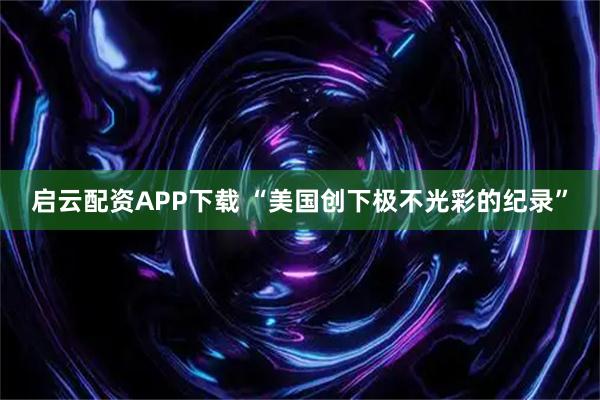 启云配资APP下载 “美国创下极不光彩的纪录”
