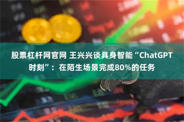 股票杠杆网官网 王兴兴谈具身智能“ChatGPT时刻”：在陌生场景完成80%的任务