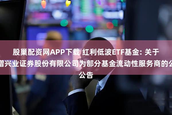 股巢配资网APP下载 红利低波ETF基金: 关于新增兴业证券股份有限公司为部分基金流动性服务商的公告