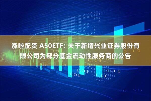 涨啦配资 A50ETF: 关于新增兴业证券股份有限公司为部分基金流动性服务商的公告