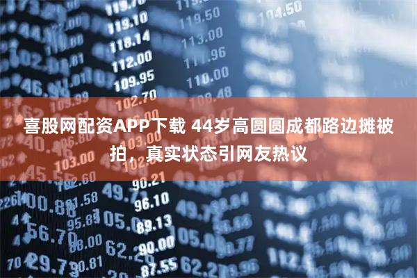 喜股网配资APP下载 44岁高圆圆成都路边摊被拍，真实状态引网友热议