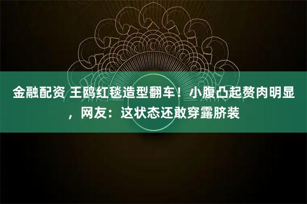 金融配资 王鸥红毯造型翻车！小腹凸起赘肉明显，网友：这状态还敢穿露脐装