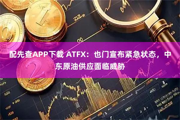 配先查APP下载 ATFX：也门宣布紧急状态，中东原油供应面临威胁