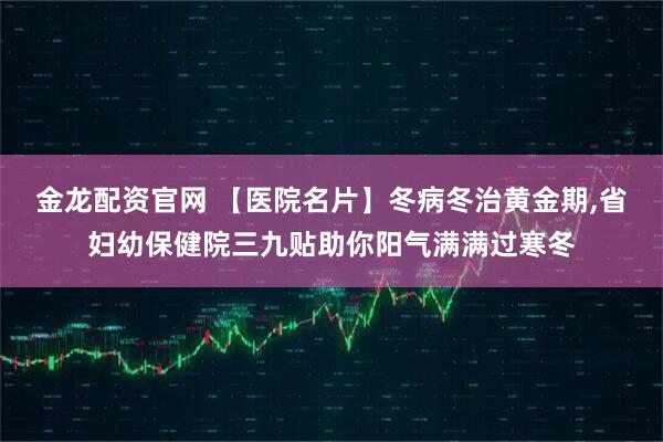 金龙配资官网 【医院名片】冬病冬治黄金期,省妇幼保健院三九贴助你阳气满满过寒冬
