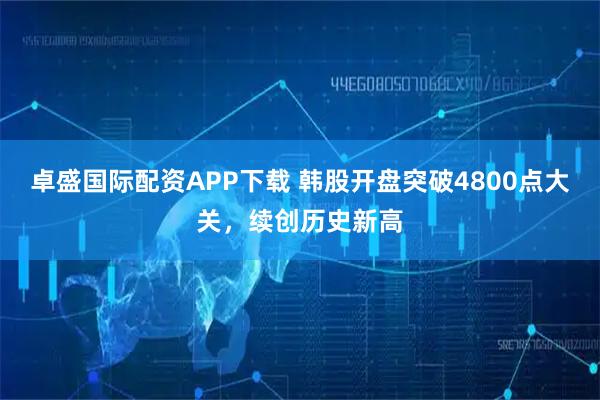 卓盛国际配资APP下载 韩股开盘突破4800点大关，续创历史新高