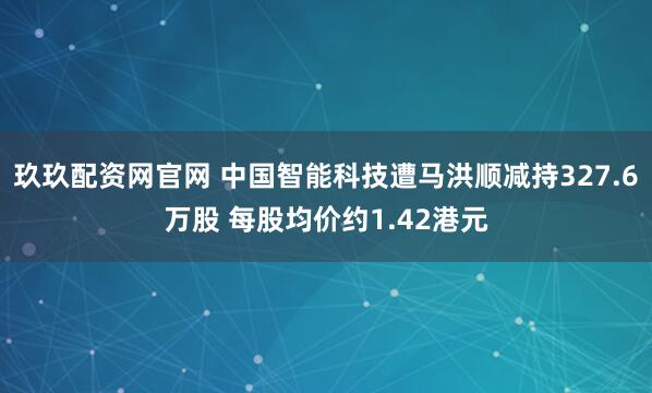 玖玖配资网官网 中国智能科技遭马洪顺减持327.6万股 每股均价约1.42港元