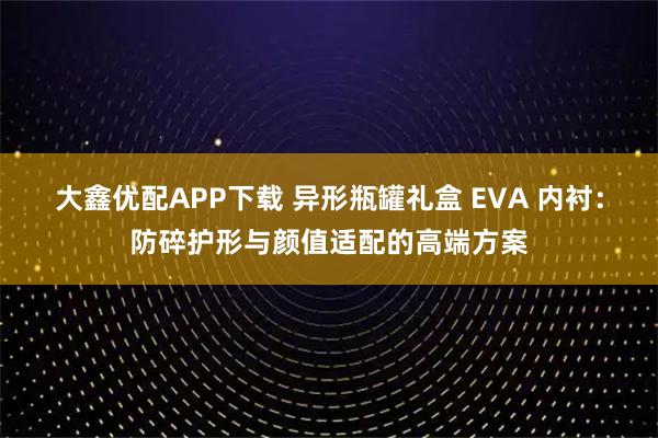 大鑫优配APP下载 异形瓶罐礼盒 EVA 内衬：防碎护形与颜值适配的高端方案