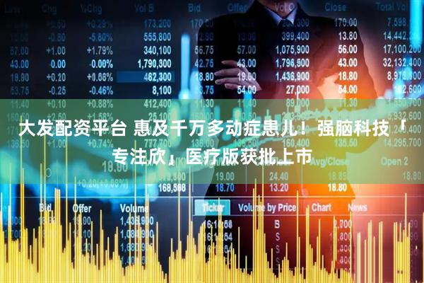 大发配资平台 惠及千万多动症患儿！强脑科技「专注欣」医疗版获批上市