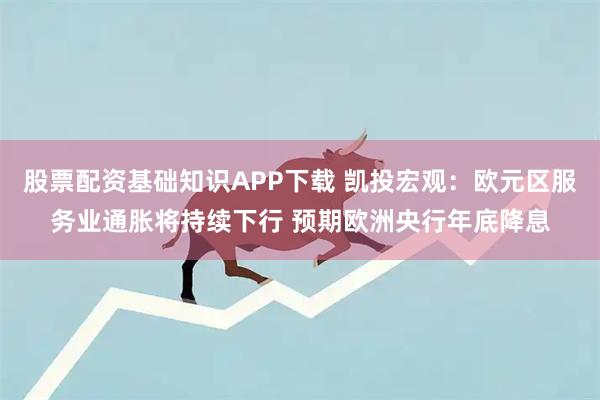 股票配资基础知识APP下载 凯投宏观：欧元区服务业通胀将持续下行 预期欧洲央行年底降息