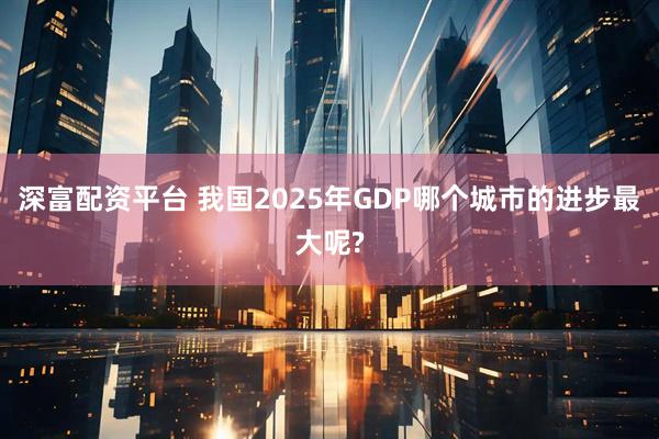 深富配资平台 我国2025年GDP哪个城市的进步最大呢?