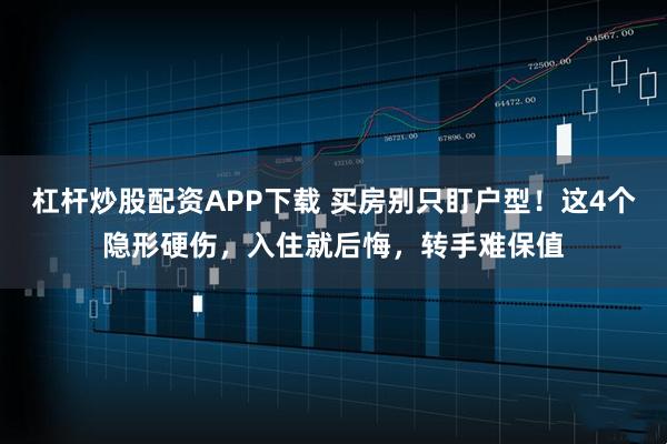 杠杆炒股配资APP下载 买房别只盯户型！这4个隐形硬伤，入住就后悔，转手难保值