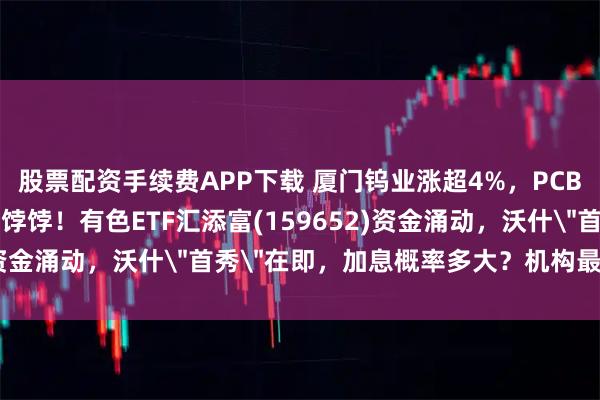 股票配资手续费APP下载 厦门钨业涨超4%，PCB钨钻针、六氟化钨成香饽饽！有色ETF汇添富(159652)资金涌动，沃什