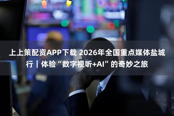 上上策配资APP下载 2026年全国重点媒体盐城行｜体验“数字视听+AI”的奇妙之旅