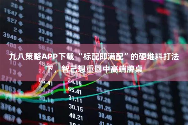 九八策略APP下载 “标配即满配”的硬堆料打法下，智己想重回中高端牌桌